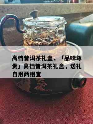 高档普洱茶礼盒，「品味尊贵」高档普洱茶礼盒，送礼自用两相宜