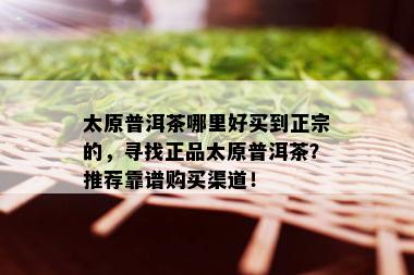 太原普洱茶哪里好买到正宗的，寻找正品太原普洱茶？推荐靠谱购买渠道！