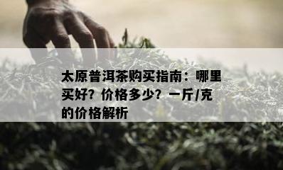 太原普洱茶购买指南：哪里买好？价格多少？一斤/克的价格解析