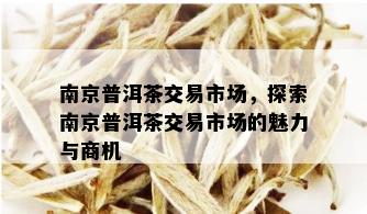 南京普洱茶交易市场，探索南京普洱茶交易市场的魅力与商机