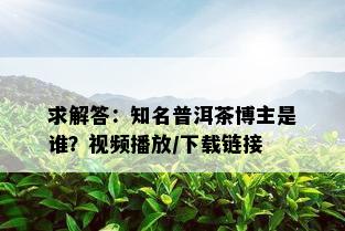 求解答：知名普洱茶博主是谁？视频播放/下载链接