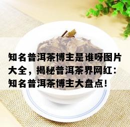 知名普洱茶博主是谁呀图片大全，揭秘普洱茶界网红：知名普洱茶博主大盘点！