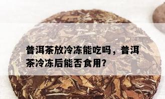 普洱茶放冷冻能吃吗，普洱茶冷冻后能否食用？