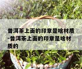 普洱茶上面的印章是啥材质-普洱茶上面的印章是啥材质的