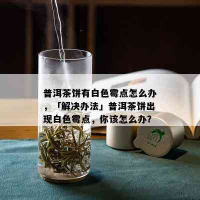 普洱茶饼有白色霉点怎么办，「解决办法」普洱茶饼出现白色霉点，你该怎么办？