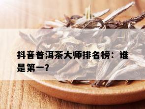 抖音普洱茶大师排名榜：谁是之一？