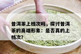 普洱茶上档次吗，探讨普洱茶的高端形象：是否真的上档次？