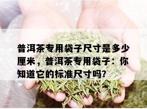 普洱茶专用袋子尺寸是多少厘米，普洱茶专用袋子：你知道它的标准尺寸吗？