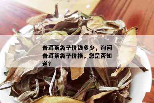 普洱茶袋子价钱多少，询问普洱茶袋子价格，您是否知道？