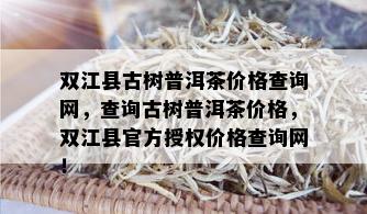 双江县古树普洱茶价格查询网，查询古树普洱茶价格，双江县官方授权价格查询网！