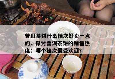 普洱茶饼什么档次好卖一点的，探讨普洱茶饼的销售热度：哪个档次更受欢迎？