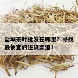 盐城茶叶批发在哪里？寻找更便宜的进货渠道！