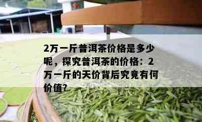 2万一斤普洱茶价格是多少呢，探究普洱茶的价格：2万一斤的天价背后究竟有何价值？