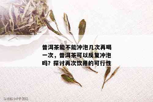 普洱茶能不能冲泡几次再喝一次，普洱茶可以反复冲泡吗？探讨再次饮用的可行性