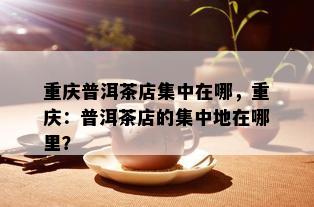 重庆普洱茶店集中在哪，重庆：普洱茶店的集中地在哪里？