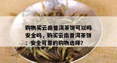 购物买云南普洱茶饼可以吗安全吗，购买云南普洱茶饼：安全可靠的购物选择？