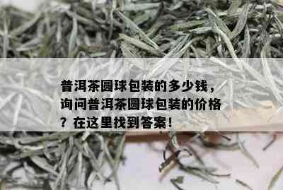 普洱茶圆球包装的多少钱，询问普洱茶圆球包装的价格？在这里找到答案！