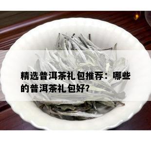 精选普洱茶礼包推荐：哪些的普洱茶礼包好？