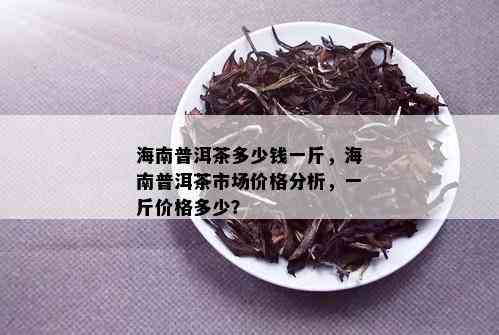 海南普洱茶多少钱一斤，海南普洱茶市场价格分析，一斤价格多少？