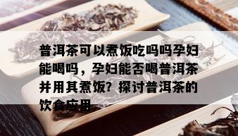 普洱茶可以煮饭吃吗吗孕妇能喝吗，孕妇能否喝普洱茶并用其煮饭？探讨普洱茶的饮食应用