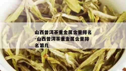 山西普洱茶重金属含量排名-山西普洱茶重金属含量排名第几