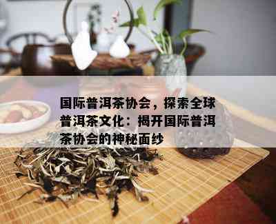 国际普洱茶协会，探索全球普洱茶文化：揭开国际普洱茶协会的神秘面纱