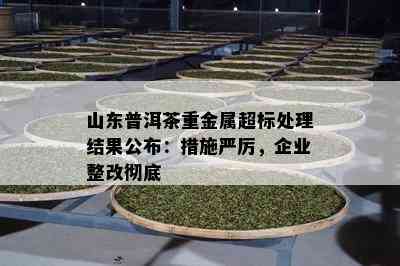 山东普洱茶重金属超标处理结果公布：措施严厉，企业整改彻底