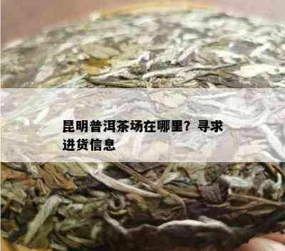 昆明普洱茶场在哪里？寻求进货信息