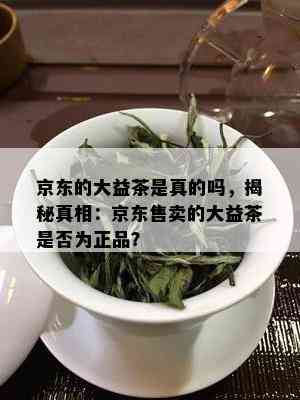 京东的大益茶是真的吗，揭秘真相：京东售卖的大益茶是否为正品？