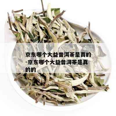 京东哪个大益普洱茶是真的-京东哪个大益普洱茶是真的的