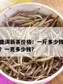 普洱新茶价格：一斤多少钱？一克多少钱？