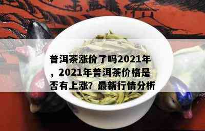 普洱茶涨价了吗2021年，2021年普洱茶价格是否有上涨？最新行情分析