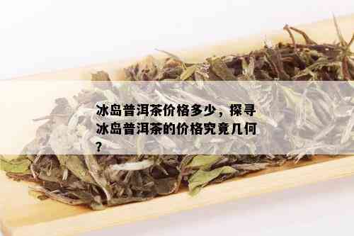 冰岛普洱茶价格多少，探寻冰岛普洱茶的价格究竟几何？