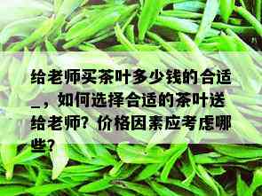 给老师买茶叶多少钱的合适_，如何选择合适的茶叶送给老师？价格因素应考虑哪些？