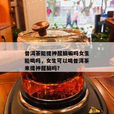 普洱茶能提神醒脑嘛吗女生能喝吗，女生可以喝普洱茶来提神醒脑吗？