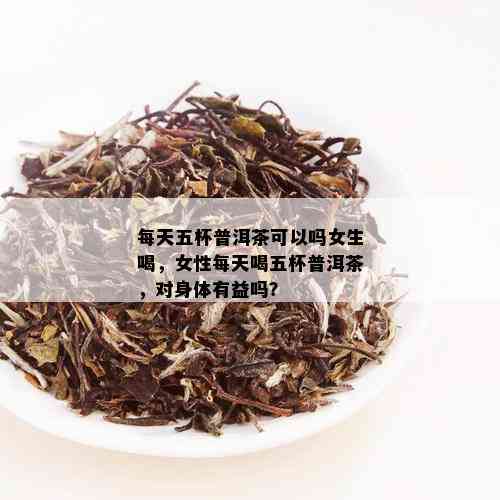 每天五杯普洱茶可以吗女生喝，女性每天喝五杯普洱茶，对身体有益吗？