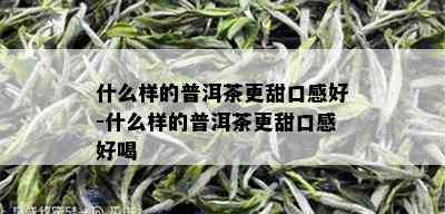 什么样的普洱茶更甜口感好-什么样的普洱茶更甜口感好喝