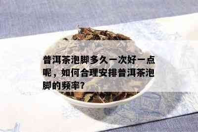 普洱茶泡脚多久一次好一点呢，如何合理安排普洱茶泡脚的频率？