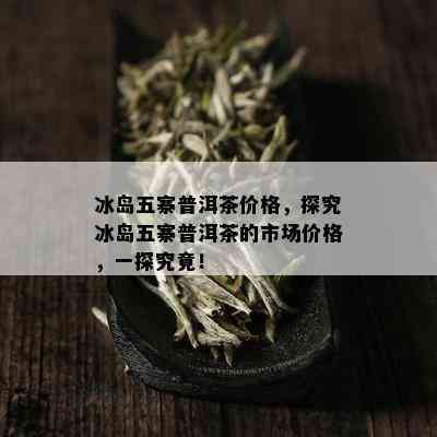 冰岛五寨普洱茶价格，探究冰岛五寨普洱茶的市场价格，一探究竟！