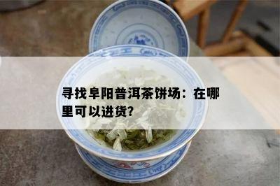 寻找阜阳普洱茶饼场：在哪里可以进货？