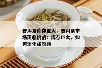 普洱茶库存巨大，普洱茶市场面临挑战：库存巨大，如何消化成难题