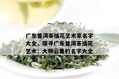 广东普洱茶插花艺术家名字大全，探寻广东普洱茶插花艺术：大师云集的名字大全