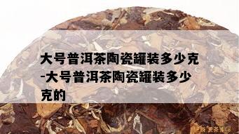 大号普洱茶陶瓷罐装多少克-大号普洱茶陶瓷罐装多少克的