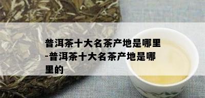 普洱茶十大名茶产地是哪里-普洱茶十大名茶产地是哪里的