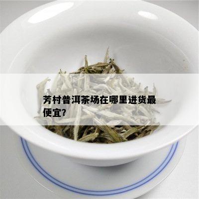 芳村普洱茶场在哪里进货更便宜？