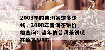 2008年的普洱茶饼多少钱，2008年普洱茶饼价格查询：当年的普洱茶饼现在值多少钱？