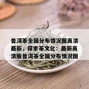 普洱茶全国分布情况图高清最新，探索茶文化：最新高清版普洱茶全国分布情况图