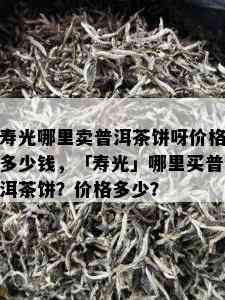 寿光哪里卖普洱茶饼呀价格多少钱，「寿光」哪里买普洱茶饼？价格多少？