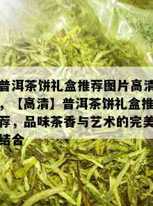 普洱茶饼礼盒推荐图片高清，【高清】普洱茶饼礼盒推荐，品味茶香与艺术的完美结合