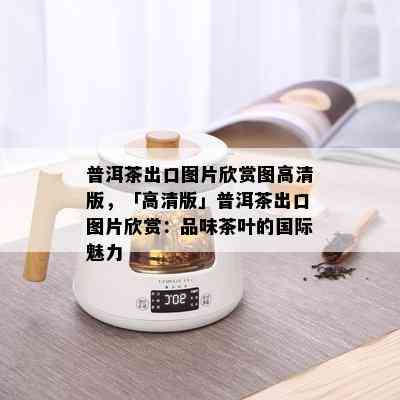 普洱茶出口图片欣赏图高清版，「高清版」普洱茶出口图片欣赏：品味茶叶的国际魅力